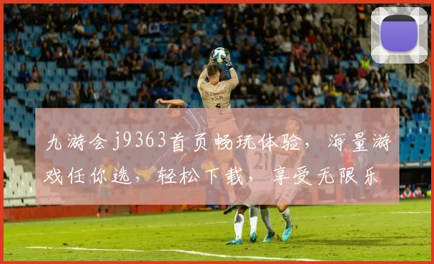 九游会j9363首页畅玩体验，海量游戏任你选，轻松下载，享受无限乐趣